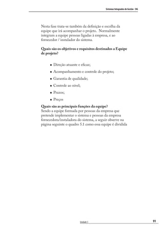 91
Sistemas Integrados de Gestão - SIG
Unidade 5
Nesta fase trata-se também da deﬁnição e escolha da
equipe que irá acompanhar o projeto. Normalmente
integram a equipe pessoas ligadas à empresa, e ao
fornecedor / instalador do sistema.
Quais são os objetivos e requisitos destinados a Equipe
de projeto?
Direção atuante e eﬁcaz;
Acompanhamento e controle do projeto;
Garantia de qualidade;
Controle ao nível;
Prazos;
Preços
Quais são as principais funções da equipe?
Sendo a equipe formada por pessoas da empresa que
pretende implementar o sistema e pessoas da empresa
fornecedora/instaladora do sistema, a seguir observe na
página seguinte o quadro 5.1 como essa equipe é dividida
SIG.indb 91SIG.indb 91 5/3/2007 11:03:485/3/2007 11:03:48
 