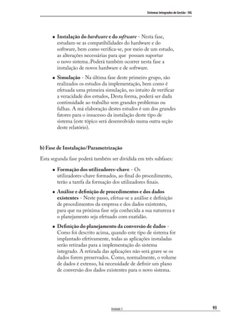 93
Sistemas Integrados de Gestão - SIG
Unidade 5
Instalação do hardware e do software - Nesta fase,
estudam-se as compatibilidades do hardware e do
software, bem como veriﬁca-se, por meio de um estudo,
as alterações necessárias para que possam suportar
o novo sistema..Poderá também ocorrer nesta fase a
instalação de novos hardware e de software.
Simulação - Na última fase deste primeiro grupo, são
realizados os estudos da implementação, bem como é
efetuada uma primeira simulação, no intuito de veriﬁcar
a veracidade dos estudos, Desta forma, poderá ser dada
continuidade ao trabalho sem grandes problemas ou
falhas. A má elaboração destes estudos é um dos grandes
fatores para o insucesso da instalação deste tipo de
sistema (este tópico será desenvolvido numa outra seção
deste relatório).
b) Fase de Instalação/Parametrização
Esta segunda fase poderá também ser dividida em três subfases:
Formação dos utilizadores-chave - Os
utilizadores-chave formados, ao ﬁnal do procedimento,
terão a tarefa da formação dos utilizadores ﬁnais.
Análise e deﬁnição de procedimentos e dos dados
existentes - Neste passo, efetua-se a análise e deﬁnição
de procedimentos da empresa e dos dados existentes,
para que na próxima fase seja conhecida a sua natureza e
o planejamento seja efetuado com exatidão.
Deﬁnição do planejamento da conversão de dados -
Como foi descrito acima, quando este tipo de sistema for
implantado efetivamente, todas as aplicações instaladas
serão retiradas para a implementação do sistema
integrado. A retirada das aplicações não será grave se os
dados forem preservados. Como, normalmente, o volume
de dados é extenso, há necessidade de deﬁnir um plano
de conversão dos dados existentes para o novo sistema.
SIG.indb 93SIG.indb 93 5/3/2007 11:03:485/3/2007 11:03:48
 