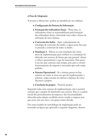 94
Universidade do Sul de Santa Catarina
c) Fase de Adaptação
A terceira e última fase poderá ser dividida em seis subfases:
Conﬁguração do Sistema de Informação
Formação dos utilizadores ﬁnais - Nesta fase, os
utilizadores-chave se responsabilizam pela formação
dos utilizadores ﬁnais, instruindo estes sobre a forma de
utilização do novo sistema.
Conversão dos dados - Após o planejamento da
estratégia de conversão dos dados, é agora nesta fase que
se procede a conversão de todos os dados.
Simulação 3 - Efetua-se uma simulação das várias
áreas de implementação para veriﬁcar se a instalação foi
efetuada com sucesso, de forma que seja possível alterar
e voltar a parametrizar o que for necessário. Este passo
é um dos que consome mais tempo, pois para o correto
funcionamento da empresa é necessário que tudo esteja
perfeito..
Sistema Operacional - Se o sistema passar na fase
anterior em todas as áreas em que foi implementado, a
próxima etapa consiste em efetuar o balanço de como
decorreu o projeto.
Conclusão do projeto - Final do projeto.
Seguindo todas estas normas de implementação, não é possível
concluir que o projeto foi ﬁnalizado com sucesso. Pois se a análise
inicial dos procedimentos da empresa e das funcionalidades
oferecidas pela solução escolhida estiver errada, a empresa terá
que arcar com um risco e um preço muito elevado.
Um outro modelo de metodologia de implantação pode ser
resumido na ﬁgura que apresenta o seguinte diagrama, observe:
SIG.indb 94SIG.indb 94 5/3/2007 11:03:485/3/2007 11:03:48
 