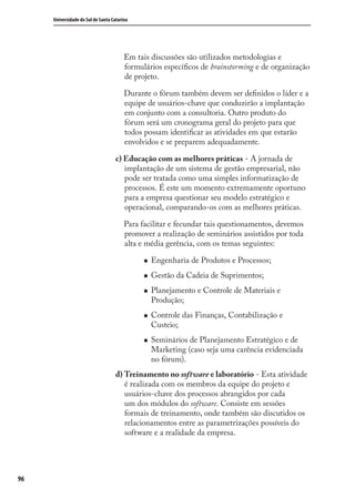 96
Universidade do Sul de Santa Catarina
Em tais discussões são utilizados metodologias e
formulários especíﬁcos de brainstorming e de organização
de projeto.
Durante o fórum também devem ser deﬁnidos o líder e a
equipe de usuários-chave que conduzirão a implantação
em conjunto com a consultoria. Outro produto do
fórum será um cronograma geral do projeto para que
todos possam identiﬁcar as atividades em que estarão
envolvidos e se preparem adequadamente.
c) Educação com as melhores práticas - A jornada de
implantação de um sistema de gestão empresarial, não
pode ser tratada como uma simples informatização de
processos. É este um momento extremamente oportuno
para a empresa questionar seu modelo estratégico e
operacional, comparando-os com as melhores práticas.
Para facilitar e fecundar tais questionamentos, devemos
promover a realização de seminários assistidos por toda
alta e média gerência, com os temas seguintes:
Engenharia de Produtos e Processos;
Gestão da Cadeia de Suprimentos;
Planejamento e Controle de Materiais e
Produção;
Controle das Finanças, Contabilização e
Custeio;
Seminários de Planejamento Estratégico e de
Marketing (caso seja uma carência evidenciada
no fórum).
d) Treinamento no software e laboratório - Esta atividade
é realizada com os membros da equipe do projeto e
usuários-chave dos processos abrangidos por cada
um dos módulos do software. Consiste em sessões
formais de treinamento, onde também são discutidos os
relacionamentos entre as parametrizações possíveis do
software e a realidade da empresa.
SIG.indb 96SIG.indb 96 5/3/2007 11:03:495/3/2007 11:03:49
 