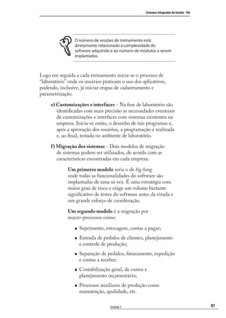 97
Sistemas Integrados de Gestão - SIG
Unidade 5
O número de sessões de treinamento está
diretamente relacionado à complexidade do
software adquirido e ao número de módulos a serem
implantados.
Logo em seguida a cada treinamento inicia-se o processo de
“laboratório” onde os usuários praticam o uso dos aplicativos,
podendo, inclusive, já iniciar etapas de cadastramento e
parametrização.
e) Customizações e interfaces - Na fase de laboratório são
identiﬁcadas com mais precisão as necessidades eventuais
de customizações e interfaces com sistemas existentes na
empresa. Inicia-se então, o desenho de tais programas e,
após a aprovação dos usuários, a programação é realizada
e, ao ﬁnal, testada no ambiente de laboratório.
f) Migração dos sistemas - Dois modelos de migração
de sistemas podem ser utilizados, de acordo com as
características encontradas em cada empresa.
Um primeiro modelo seria o de big bang
onde todas as funcionalidades do software são
implantadas de uma só vez. É uma estratégia com
maior grau de risco e exige um volume bastante
signiﬁcativo de testes do software antes da virada e
um grande esforço de coordenação.
Um segundo modelo é a migração por
macro-processos como:
Suprimento, estocagem, contas a pagar;
Entrada de pedidos de clientes, planejamento
e controle de produção;
Separação de pedidos, faturamento, expedição
e contas a receber;
Contabilização geral, de custos e
planejamento orçamentário;
Processos auxiliares de produção como
manutenção, qualidade, etc.
SIG.indb 97SIG.indb 97 5/3/2007 11:03:495/3/2007 11:03:49
 