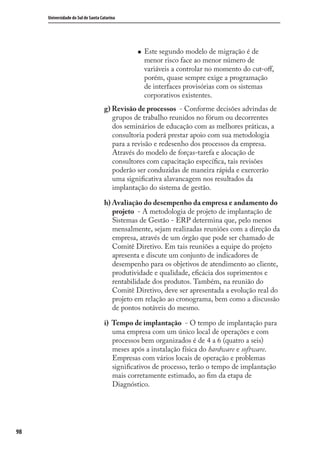 98
Universidade do Sul de Santa Catarina
Este segundo modelo de migração é de
menor risco face ao menor número de
variáveis a controlar no momento do cut-oﬀ,
porém, quase sempre exige a programação
de interfaces provisórias com os sistemas
corporativos existentes.
g) Revisão de processos - Conforme decisões advindas de
grupos de trabalho reunidos no fórum ou decorrentes
dos seminários de educação com as melhores práticas, a
consultoria poderá prestar apoio com sua metodologia
para a revisão e redesenho dos processos da empresa.
Através do modelo de forças-tarefa e alocação de
consultores com capacitação especíﬁca, tais revisões
poderão ser conduzidas de maneira rápida e exercerão
uma signiﬁcativa alavancagem nos resultados da
implantação do sistema de gestão.
h) Avaliação do desempenho da empresa e andamento do
projeto - A metodologia de projeto de implantação de
Sistemas de Gestão - ERP determina que, pelo menos
mensalmente, sejam realizadas reuniões com a direção da
empresa, através de um órgão que pode ser chamado de
Comitê Diretivo. Em tais reuniões a equipe do projeto
apresenta e discute um conjunto de indicadores de
desempenho para os objetivos de atendimento ao cliente,
produtividade e qualidade, eﬁcácia dos suprimentos e
rentabilidade dos produtos. Também, na reunião do
Comitê Diretivo, deve ser apresentada a evolução real do
projeto em relação ao cronograma, bem como a discussão
de pontos notáveis do mesmo.
i) Tempo de implantação - O tempo de implantação para
uma empresa com um único local de operações e com
processos bem organizados é de 4 a 6 (quatro a seis)
meses após a instalação física do hardware e software.
Empresas com vários locais de operação e problemas
signiﬁcativos de processo, terão o tempo de implantação
mais corretamente estimado, ao ﬁm da etapa de
Diagnóstico.
SIG.indb 98SIG.indb 98 5/3/2007 11:03:495/3/2007 11:03:49
 