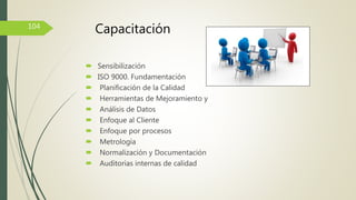  Sensibilización
 ISO 9000. Fundamentación
 Planificación de la Calidad
 Herramientas de Mejoramiento y
 Análisis de Datos
 Enfoque al Cliente
 Enfoque por procesos
 Metrología
 Normalización y Documentación
 Auditorias internas de calidad
104
Capacitación
 