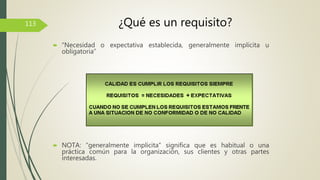  “Necesidad o expectativa establecida, generalmente implícita u
obligatoria”
 NOTA: “generalmente implícita” significa que es habitual o una
práctica común para la organización, sus clientes y otras partes
interesadas.
113 ¿Qué es un requisito?
 