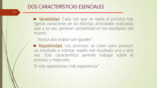 DOS CARACTERÍSTICAS ESENCIALES
 Variabilidad. Cada vez que se repite el proceso hay
ligeras variaciones en las distintas actividades realizadas
que a su vez, generan variabilidad en los resultados del
mismo.
“nunca dos output son iguales”
 Repetitividad. Los procesos se crean para producir
un resultado e intentar repetir ese resultado una u otra
vez. Esta característica permite trabajar sobre el
proceso y mejorarlo.
“A más repeticiones más experiencia”
17
 