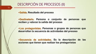 DESCRIPCIÓN DE PROCESOS (II)
Salida. Resultado del proceso
Destinatario. Persona o conjunto de personas que
reciben y valoran la salida del proceso
Los protagonistas. Personas o grupos de personas que
desarrollan la secuencia de actividades del proceso
Secuencia de actividades. Es la descripción de las
acciones que tienen que realizar los protagonistas
19
 