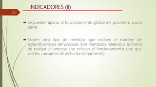 INDICADORES (II)
 Se pueden aplicar al funcionamiento global del proceso o a una
parte.
 Existen otro tipo de medidas que reciben el nombre de
especificaciones del proceso. Son mandatos relativos a la forma
de realizar el proceso (no reflejan el funcionamiento sino que
son los causantes de dicho funcionamiento).
22
 