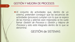 GESTIÓN Y MEJORA DE PROCESOS
Al conjunto de actividades que, dentro de un
sistema, pretenden conseguir que las secuencias de
actividades (procesos) cumplan con lo que se espera
de las mismas y además sean mejoradas se les suele
llamar Gestión de Procesos o Gestión y Mejora de
Procesos y esto está integrado dentro de lo que se
denomina:
GESTIÓN de SISTEMAS
28
 