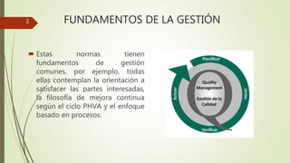 FUNDAMENTOS DE LA GESTIÓN
 Estas normas tienen
fundamentos de gestión
comunes, por ejemplo, todas
ellas contemplan la orientación a
satisfacer las partes interesadas,
la filosofía de mejora continua
según el ciclo PHVA y el enfoque
basado en procesos.
3
 