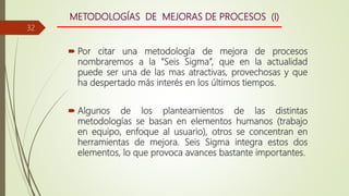METODOLOGÍAS DE MEJORAS DE PROCESOS (I)
 Por citar una metodología de mejora de procesos
nombraremos a la ”Seis Sigma”, que en la actualidad
puede ser una de las mas atractivas, provechosas y que
ha despertado más interés en los últimos tiempos.
 Algunos de los planteamientos de las distintas
metodologías se basan en elementos humanos (trabajo
en equipo, enfoque al usuario), otros se concentran en
herramientas de mejora. Seis Sigma integra estos dos
elementos, lo que provoca avances bastante importantes.
32
 