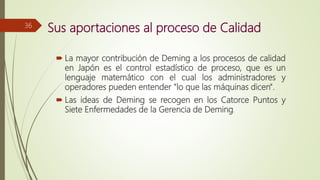 Sus aportaciones al proceso de Calidad
 La mayor contribución de Deming a los procesos de calidad
en Japón es el control estadístico de proceso, que es un
lenguaje matemático con el cual los administradores y
operadores pueden entender "lo que las máquinas dicen".
 Las ideas de Deming se recogen en los Catorce Puntos y
Siete Enfermedades de la Gerencia de Deming.
36
 