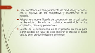  Crear constancia en el mejoramiento de productos y servicios,
con el objetivo de ser competitivo y mantenerse en el
negocio.
 Adoptar una nueva filosofía de cooperación en la cual todos
se beneficien. Ponerla en práctica enseñándola a los
empleados, clientes y proveedores.
 Desistir de la dependencia en la inspección en masa para
lograr calidad. En lugar de esto, mejorar el proceso e incluir
calidad en el producto desde el comienzo.
38
 