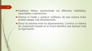  Establecer lideres, reconociendo sus diferentes habilidades,
capacidades y aspiraciones.
 Eliminar el miedo y construir confianza, de esta manera todos
podrán trabajar más eficientemente.
 Borrar las barreras entre los departamentos. Construir un sistema
de cooperación basado en el mutuo beneficio que abarque toda
la organización.
40
 