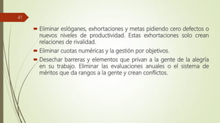  Eliminar eslóganes, exhortaciones y metas pidiendo cero defectos o
nuevos niveles de productividad. Estas exhortaciones solo crean
relaciones de rivalidad.
 Eliminar cuotas numéricas y la gestión por objetivos.
 Desechar barreras y elementos que privan a la gente de la alegría
en su trabajo. Eliminar las evaluaciones anuales o el sistema de
méritos que da rangos a la gente y crean conflictos.
41
 