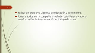  Instituir un programa vigoroso de educación y auto mejora.
 Poner a todos en la compañía a trabajar para llevar a cabo la
transformación. La transformación es trabajo de todos.
42
 