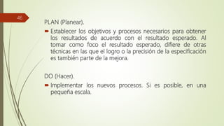 PLAN (Planear).
 Establecer los objetivos y procesos necesarios para obtener
los resultados de acuerdo con el resultado esperado. Al
tomar como foco el resultado esperado, difiere de otras
técnicas en las que el logro o la precisión de la especificación
es también parte de la mejora.
DO (Hacer).
 Implementar los nuevos procesos. Si es posible, en una
pequeña escala.
46
 