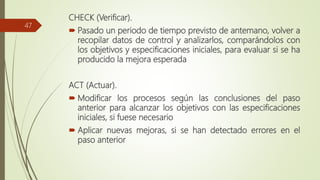 CHECK (Verificar).
 Pasado un periodo de tiempo previsto de antemano, volver a
recopilar datos de control y analizarlos, comparándolos con
los objetivos y especificaciones iniciales, para evaluar si se ha
producido la mejora esperada
ACT (Actuar).
 Modificar los procesos según las conclusiones del paso
anterior para alcanzar los objetivos con las especificaciones
iniciales, si fuese necesario
 Aplicar nuevas mejoras, si se han detectado errores en el
paso anterior
47
 