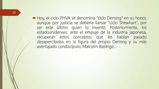  Hoy, el ciclo PHVA se denomina "ciclo Deming" en su honor,
aunque por justicia se debería llamar "ciclo Shewhart", por
ser este último quien lo inventó. Posteriormente, los
estadounidenses, ante el empuje de la industria japonesa,
recuperan estos conceptos que les habían pasado
desapercibidos en la figura del propio Deming y su más
aventajado condiscípulo, Malcolm Baldrige.
48
 