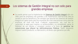 Los sistemas de Gestión Integral no son solo para
grandes empresas
 Se puede pensar que la implantación de Sistemas de Gestión Integral sólo son
útiles para las empresas más grandes o de implantación internacional. Pero la
verdad es que los beneficios y las ventajas que aportan los Sistemas de Gestión
Integral son aptos tanto para las empresas de nivel internacional como para las
empresas de nivel más local. Cualquier organización, sea cual sea su
capacidad, es apta para mejorar su productividad y su rentabilidad, ganar la
fidelidad de sus clientes y conseguir puntos a la hora de gestionar las
subvenciones que ofrecen las Administraciones Públicas. Todos deseamos
mejorar nuestro producto, su fabricación y el dinero que ganamos por ello.
50
 