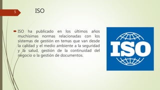 ISO
 ISO ha publicado en los últimos años
muchísimas normas relacionadas con los
sistemas de gestión en temas que van desde
la calidad y el medio ambiente a la seguridad
y la salud, gestión de la continuidad del
negocio o la gestión de documentos.
5
 