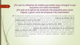 ¿Por qué no utilizamos los medios que existen para conseguir lo que
buscamos con tanta normalidad?
¿Por qué no lo aplican las empresas más pequeñas para crecer,
mejorar y ganar como las empresas más importantes?
 Si deseamos mejorar en la producción y en la rentabilidad de nuestro negocio
es recomendable implantar en nuestra empresa un Sistema de Gestión de la
Calidad según la Norma ISO 9001. En el caso de que innovar en el campo de
la gestión adecuada del Medio Ambiente es necesario la implantación de
un Sistema de Gestión Ambiental según la Norma ISO 14001. Cuando vemos
necesario una protección de la información que dispone nuestro negocio, lo
mejor es implantar un Sistema de Gestión de Seguridad de la Información
según la Norma ISO 27001. Cualquiera de estos Sistemas de Gestión nos
permitirán entrar en el mercado del siglo XXI y empezar a conseguir competir
con las grandes empresas tanto en nuestro producto, nuestra calidad y
nuestras ganancias.
51
 