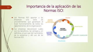 Importancia de la aplicación de las
Normas ISO:
 Las Normas ISO aportan a las
empresas una serie de
procedimientos que garantizan el
buen funcionamiento de todos los
departamentos de la organización.
 Las empresas desconocen cuáles
son los beneficios, las ventajas y, en
definitiva, el por qué del nacimiento,
de la existencia y del uso de las
Normas ISO.
53
 
