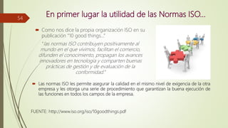 En primer lugar la utilidad de las Normas ISO…
 Como nos dice la propia organización ISO en su
publicación “10 good things…”
“las normas ISO contribuyen positivamente al
mundo en el que vivimos, facilitan el comercio,
difunden el conocimiento, propagan los avances
innovadores en tecnología y comparten buenas
prácticas de gestión y de evaluación de la
conformidad.”
 Las normas ISO les permite asegurar la calidad en el mismo nivel de exigencia de la otra
empresa y les otorga una serie de procedimiento que garantizan la buena ejecución de
las funciones en todos los campos de la empresa.
54
FUENTE: http://www.iso.org/iso/10goodthings.pdf
 
