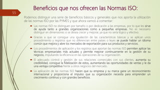 Beneficios que nos ofrecen las Normas ISO:
Podemos distinguir una serie de beneficios básicos y generales que nos aporta la utilización
de las normas ISO por las PYMES y que ahora vamos a comentar:
 Las normas ISO no distinguen por tamaño o por dedicación a las empresas, por lo que les sirve
de ayuda tanto a grandes organizaciones como a pequeñas empresas. No es necesario
distinguir en dimensiones si se desea crecer y mejorar, ya que no sería lógico y efectivo.
 Gracias a que se consigue una igualación de las características básicas y se aplican unos
procedimiento y registros que no diferencian entre países o leyes se puede hablar un idioma
común que mejora y abre los mercados de exportación para sus productos y servicios.
 Los procedimientos de aplicación y los registros que aportan las normas ISO permiten aplicar las
técnicas empresariales más actuales y permite mejorar continuamente en la gestión de su
negocio, impulsando la eficiencia en las operaciones de su organización.
 El adecuado control y gestión de sus relaciones comerciales con sus clientes, aumenta su
credibilidad, consigue la fidelización de estos, aumentando las oportunidades de ventas y le da
una ventaja competitiva frente a otros negocios del mercado.
 La aplicación de las normas ISO hacen que su empresa y su marca gane un reconocimiento
internacional y proporciona el impulso que su organización necesita para emprender un
crecimiento continuo y con grandes beneficios.
55
 