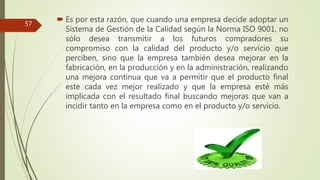  Es por esta razón, que cuando una empresa decide adoptar un
Sistema de Gestión de la Calidad según la Norma ISO 9001, no
sólo desea transmitir a los futuros compradores su
compromiso con la calidad del producto y/o servicio que
perciben, sino que la empresa también desea mejorar en la
fabricación, en la producción y en la administración, realizando
una mejora continua que va a permitir que el producto final
este cada vez mejor realizado y que la empresa esté más
implicada con el resultado final buscando mejoras que van a
incidir tanto en la empresa como en el producto y/o servicio.
57
 
