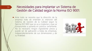 Necesidades para implantar un Sistema de
Gestión de Calidad según la Norma ISO 9001:
 Ante todo se necesita que la dirección de la
empresa trate de entender la intención del
Sistema de Gestión de la Calidad según la
Norma ISO 9001 que se va a implantar y que se
comprometa a ponerla en práctica seriamente.
No es necesario ningún ingrediente previo y
puede ser de aplicación a todas las empresas,
independientemente de sus dimensiones y de
su finalidad.
59
 