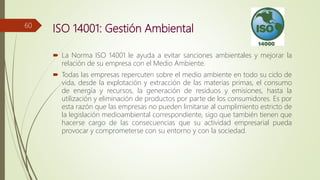 ISO 14001: Gestión Ambiental
 La Norma ISO 14001 le ayuda a evitar sanciones ambientales y mejorar la
relación de su empresa con el Medio Ambiente.
 Todas las empresas repercuten sobre el medio ambiente en todo su ciclo de
vida, desde la explotación y extracción de las materias primas, el consumo
de energía y recursos, la generación de residuos y emisiones, hasta la
utilización y eliminación de productos por parte de los consumidores. Es por
esta razón que las empresas no pueden limitarse al cumplimiento estricto de
la legislación medioambiental correspondiente, sigo que también tienen que
hacerse cargo de las consecuencias que su actividad empresarial pueda
provocar y comprometerse con su entorno y con la sociedad.
60
 
