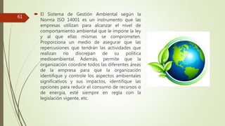  El Sistema de Gestión Ambiental según la
Norma ISO 14001 es un instrumento que las
empresas utilizan para alcanzar el nivel de
comportamiento ambiental que le impone la ley
y al que ellas mismas se comprometen.
Proporciona un medio de asegurar que las
repercusiones que tendrán las actividades que
realizan no discrepan de su política
medioambiental. Además, permite que la
organización coordine todos las diferentes áreas
de la empresa para que la organización
identifique y controle los aspectos ambientales
significativos y sus impactos, identifique las
opciones para reducir el consumo de recursos o
de energía, esté siempre en regla con la
legislación vigente, etc.
61
 