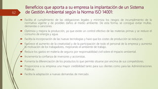 Beneficios que aporta a su empresa la implantación de un Sistema
de Gestión Ambiental según la Norma ISO 14001:
 Facilita el cumplimiento de las obligaciones legales y minimiza los riesgos de incumplimiento de la
normativa vigente y de posibles daños al medio ambiente. De esta forma, se consigue evitar multas,
demandas o sanciones.
 Optimiza y mejora la producción, ya que existe un control efectivo de las materias primas y se reduce el
consumo de energía y agua.
 Facilita la incorporación de las nuevas tecnologías y hace que los costes de producción se reduzcan.
 Favorece el aumento de la creatividad y de la participación de todo el personal de la empresa y aumenta
la motivación de los trabajadores, mejorando el ambiente de trabajo.
 Reduce los gastos en materia de seguros por responsabilidad civil sobre el impacto ambiental.
 Incrementa la confianza de inversores y accionistas.
 Fomenta la diferenciación de los productos lo que permite situarse por encima de sus competidores.
 Proporciona a su empresa una mayor credibilidad tanto para sus clientes como para las Administraciones
Públicas.
 Facilita la adaptación a nuevas demandas de mercado.
62
 