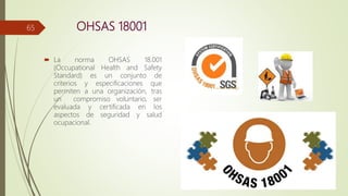 OHSAS 18001
 La norma OHSAS 18.001
(Occupational Health and Safety
Standard) es un conjunto de
criterios y especificaciones que
permiten a una organización, tras
un compromiso voluntario, ser
evaluada y certificada en los
aspectos de seguridad y salud
ocupacional.
65
 
