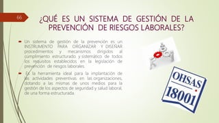 ¿QUÉ ES UN SISTEMA DE GESTIÓN DE LA
PREVENCIÓN DE RIESGOS LABORALES?
 Un sistema de gestión de la prevención es un
INSTRUMENTO PARA ORGANIZAR Y DISEÑAR
procedimientos y mecanismos dirigidos al
cumplimiento estructurado y sistemático de todos
los requisitos establecidos en la legislación de
prevención de riesgos laborales.
 Es la herramienta ideal para la implantación de
las actividades preventivas en las organizaciones,
dotando a las mismas de unos medios para la
gestión de los aspectos de seguridad y salud laboral,
de una forma estructurada.
66
 