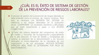 ¿CUÁL ES EL ÉXITO DE SISTEMA DE GESTIÓN
DE LA PREVENCIÓN DE RIESGOS LABORALES?
 El proceso de gestión de la prevención de riesgos laborales se
debe entender como un proceso de mejora continua. Para
esto, es necesaria una REVISIÓN DEL SISTEMA en
referencia a los riesgos detectados en la evaluación
inicial; COMPROBAR sus resultados, beneficios y dificultades
que se están presentando y pasar a una ACCIÓN
CORRECTORA.
 El éxito del sistema depende del compromiso de todos
los niveles y funciones de la organización y especialmente
de la alta dirección. El nivel de detalle y complejidad del
sistema, la extensión de la documentación y los recursos
dedicados al mismo dependen de la naturaleza de una
organización y de sus actividades. MUCHOS SISTEMAS
EMPIEZAN BIEN, PERO SE DETERIORAN POR FALTA DE
MANTENIMIENTO.
68
 