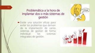 Problemática a la hora de
implantar dos o más sistemas de
gestión
 Existe una solución eficaz para
evitar los problemas que derivan
de la implantación de varios
sistemas de gestión de forma
individual: los sistemas
integrados de gestión.
70
 