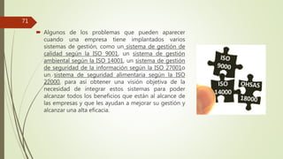  Algunos de los problemas que pueden aparecer
cuando una empresa tiene implantados varios
sistemas de gestión, como un sistema de gestión de
calidad según la ISO 9001, un sistema de gestión
ambiental según la ISO 14001, un sistema de gestión
de seguridad de la información según la ISO 27001o
un sistema de seguridad alimentaria según la ISO
22000, para así obtener una visión objetiva de la
necesidad de integrar estos sistemas para poder
alcanzar todos los beneficios que están al alcance de
las empresas y que les ayudan a mejorar su gestión y
alcanzar una alta eficacia.
71
 