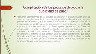 Complicación de los procesos debido a la
duplicidad de pasos
 Podríamos asombrarnos de la cantidad de procesos y documentación que las
empresas que disponen de dos sistemas de gestión implantados y sin integrar
generan por duplicado y que dificultan la realización de las distintas tareas. Si no
se soluciona este problema con la integración de ambos sistemas de gestión la
empresa sufrirá de una falta de visión global, provocará una falta de
comunicación en esta, se llegará a aportar instrucciones duplicadas y, en
ocasiones, contradictorias, que repercutirá negativamente en la involucración del
personal en el sistema ya que sentirán que no saben exactamente que están
haciendo y a donde se dirigen y se reducirá llamativamente la eficiencia en la
empresa. Este problema ya de por si es esencial para decidir integrar los sistemas
pero hay más que expondremos a continuación.
72
 