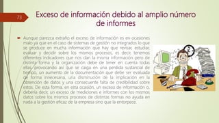 Exceso de información debido al amplio número
de informes
 Aunque parezca extraño el exceso de información es en ocasiones
malo ya que en el caso de sistemas de gestión no integrados lo que
se produce en mucha información que hay que revisar, estudiar,
evaluar y decidir sobre los mismos procesos, es decir, tenemos
diferentes indicadores que nos dan la misma información pero de
distinta forma y la organización debe de tener en cuenta todas
ellas, provocando así que se caiga en una perdida sustancial de
tiempo, un aumento de la documentación que debe ser evaluada
de forma innecesaria, una disminución de la implicación en la
obtención de datos y una consecuente falta de credibilidad sobre
estos. De esta forma, en esta ocasión, un exceso de información o,
debería decir, un exceso de mediciones e informes con los mismos
datos sobre los mismos procesos de distintas formas no ayuda en
nada a la gestión eficaz de la empresa sino que la entorpece.
73
 