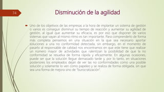 Disminución de la agilidad
 Uno de los objetivos de las empresas a la hora de implantar un sistema de gestión
o varios es conseguir disminuir su tiempo de reacción y aumentar su agilidad de
gestión, al igual que aumentar su eficacia, es por eso que disponer de varios
sistemas que vayan al mismo ritmo es tan importante. Para comprenderlo de forma
más completa pensemos en una situación en la que sea necesario aportar
soluciones a una no conformidad detectada, sin embargo, en el momento de
pasarlo al responsable de calidad nos encontramos en que este tiene que realizar
un número mayor de actividades que ralentizan la posibilidad de que la no
conformidad se resuelva de forma rápida y eficazmente. En algunas ocasiones,
puede ser que la solución llegue demasiado tarde y, por lo tanto, en situaciones
posteriores los empleados dejan de ver las no conformidades como una posible
solución y solamente lo ven como papeleo y se realiza de forma obligada, sin que
sea una forma de mejora sino de “burocratización”.
74
 