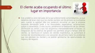 El cliente acaba ocupando el último
lugar en importancia
 Este problema viene derivado de la que anteriormente comentábamos, ya que
debemos de tener claro que los clientes siempre son los primero en la empresa
pero cuando la agilidad falla nos podemos encontrar en que la empresa
responde demasiado tarde a las necesidades, expectativas, reclamaciones,
quejas o comentarios. Si esto ocurre, perderemos la fidelización de los clientes,
disminuirán las ventas y que nos dirigiremos irremediablemente al fracaso. La
integración de los sistemas de gestión nos permitirá actuar a tiempo ante los
clientes, se disminuirá el número de clientes insatisfechos, se aumentará el
número de recomendaciones y se conocerán de primera mano los problemas
que nos planteen los clientes y se podrán aprovechar las oportunidades de
mejora y de negocio.
75
 