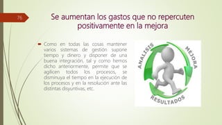 Se aumentan los gastos que no repercuten
positivamente en la mejora
 Como en todas las cosas mantener
varios sistemas de gestión supone
tiempo y dinero y disponer de una
buena integración, tal y como hemos
dicho anteriormente, permite que se
agilicen todos los procesos, se
disminuya el tiempo en la ejecución de
los procesos y en la resolución ante las
distintas disyuntivas, etc.
76
 