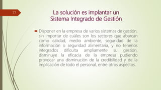 La solución es implantar un
Sistema Integrado de Gestión
 Disponer en la empresa de varios sistemas de gestión,
sin importar de cuáles son los sectores que abarcan
como calidad, medio ambiente, seguridad de la
información o seguridad alimentaria, y no tenerlos
integrados dificulta ampliamente su gestión,
disminuye la eficacia de la empresa pudiendo
provocar una disminución de la credibilidad y de la
implicación de todo el personal, entre otros aspectos.
77
 