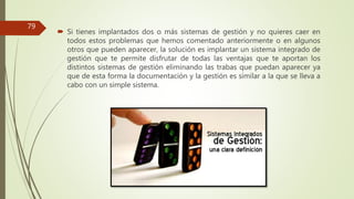  Si tienes implantados dos o más sistemas de gestión y no quieres caer en
todos estos problemas que hemos comentado anteriormente o en algunos
otros que pueden aparecer, la solución es implantar un sistema integrado de
gestión que te permite disfrutar de todas las ventajas que te aportan los
distintos sistemas de gestión eliminando las trabas que puedan aparecer ya
que de esta forma la documentación y la gestión es similar a la que se lleva a
cabo con un simple sistema.
79
 