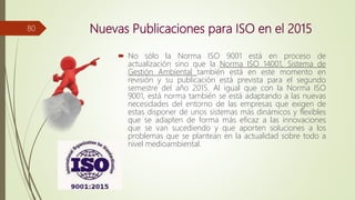 Nuevas Publicaciones para ISO en el 2015
 No sólo la Norma ISO 9001 está en proceso de
actualización sino que la Norma ISO 14001, Sistema de
Gestión Ambiental también está en este momento en
revisión y su publicación está prevista para el segundo
semestre del año 2015. Al igual que con la Norma ISO
9001, está norma también se está adaptando a las nuevas
necesidades del entorno de las empresas que exigen de
estas disponer de unos sistemas más dinámicos y flexibles
que se adapten de forma más eficaz a las innovaciones
que se van sucediendo y que aporten soluciones a los
problemas que se plantean en la actualidad sobre todo a
nivel medioambiental.
80
 