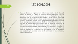  Cuando deseamos implantar un Sistema de Gestión de la Calidad
según la Norma ISO 9001 en nuestro negocio debemos conocer
exactamente que implica este sistema. En primer lugar, hay que tener
en cuenta que un Sistema de Gestión de la Calidad no nos sirve para
comprobar la calidad del producto y/o servicio que producimos, sino
que nos sirve para mejorar todos los procedimientos productivos de
toda la empresa, es decir, abarca desde el material suministrado por
terceros, el edificio en el que se enclava, el personal implicado, la
administración, etc. Este Sistema nos sirve para visualizar la empresa
como un conjunto formado por diferentes procedimientos y, teniendo
esta visión general en mente, nos permite identificar los problemas
internos, subsanarlos y mejorarlos, contribuyendo tanto en la calidad
del producto y/o servicio, como en la eficiencia en la producción,
gestión y dirección.
83 ISO 9001:2008
 