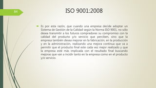 84
 Es por esta razón, que cuando una empresa decide adoptar un
Sistema de Gestión de la Calidad según la Norma ISO 9001, no sólo
desea transmitir a los futuros compradores su compromiso con la
calidad del producto y/o servicio que perciben, sino que la
empresa también desea mejorar en la fabricación, en la producción
y en la administración, realizando una mejora continua que va a
permitir que el producto final este cada vez mejor realizado y que
la empresa esté más implicada con el resultado final buscando
mejoras que van a incidir tanto en la empresa como en el producto
y/o servicio.
ISO 9001:2008
 