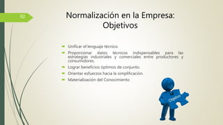  Unificar el lenguaje técnico.
 Proporcionar datos técnicos indispensables para las
estrategias industriales y comerciales entre productores y
consumidores.
 Lograr beneficios óptimos de conjunto.
 Orientar esfuerzos hacia la simplificación.
 Materialización del Conocimiento
92 Normalización en la Empresa:
Objetivos
 