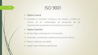  Objetivo General
 Garantizar la suficiente confianza a los clientes y unificar los
criterios en las metodologías de producción de las
organizaciones proveedoras de productos y/o servicios.
 Objetivo Especifico
 Brindar Mayor participación en el mercado
 Desarrollar una eficiente y efectiva comunicación interna.
 Reducir auditorías de calidad.
 Lograr mayor eficiencia operacional.
94 ISO 9001
 